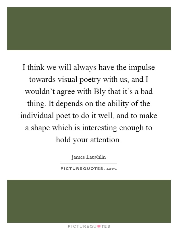 I think we will always have the impulse towards visual poetry with us, and I wouldn't agree with Bly that it's a bad thing. It depends on the ability of the individual poet to do it well, and to make a shape which is interesting enough to hold your attention Picture Quote #1