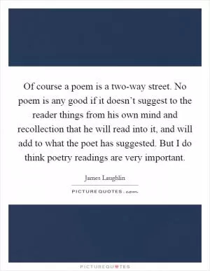 Of course a poem is a two-way street. No poem is any good if it doesn’t suggest to the reader things from his own mind and recollection that he will read into it, and will add to what the poet has suggested. But I do think poetry readings are very important Picture Quote #1