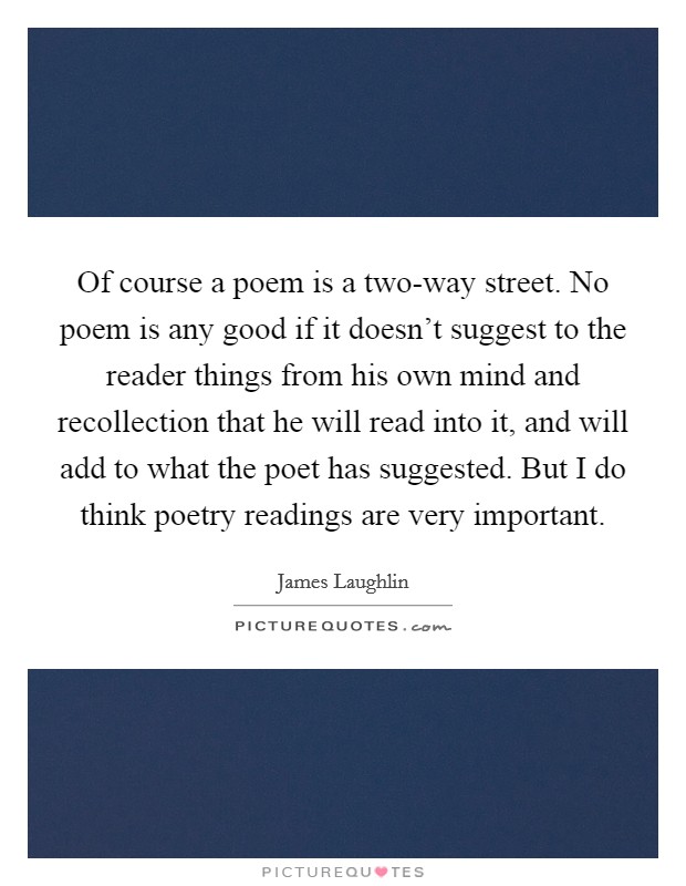 Of course a poem is a two-way street. No poem is any good if it doesn't suggest to the reader things from his own mind and recollection that he will read into it, and will add to what the poet has suggested. But I do think poetry readings are very important Picture Quote #1