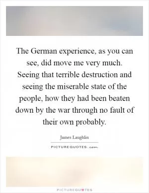 The German experience, as you can see, did move me very much. Seeing that terrible destruction and seeing the miserable state of the people, how they had been beaten down by the war through no fault of their own probably Picture Quote #1