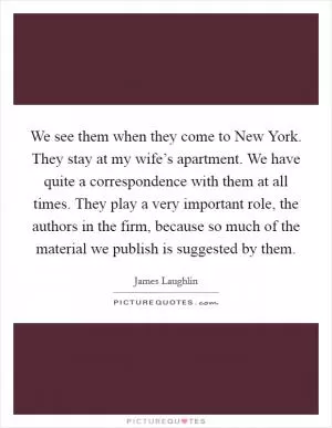 We see them when they come to New York. They stay at my wife’s apartment. We have quite a correspondence with them at all times. They play a very important role, the authors in the firm, because so much of the material we publish is suggested by them Picture Quote #1