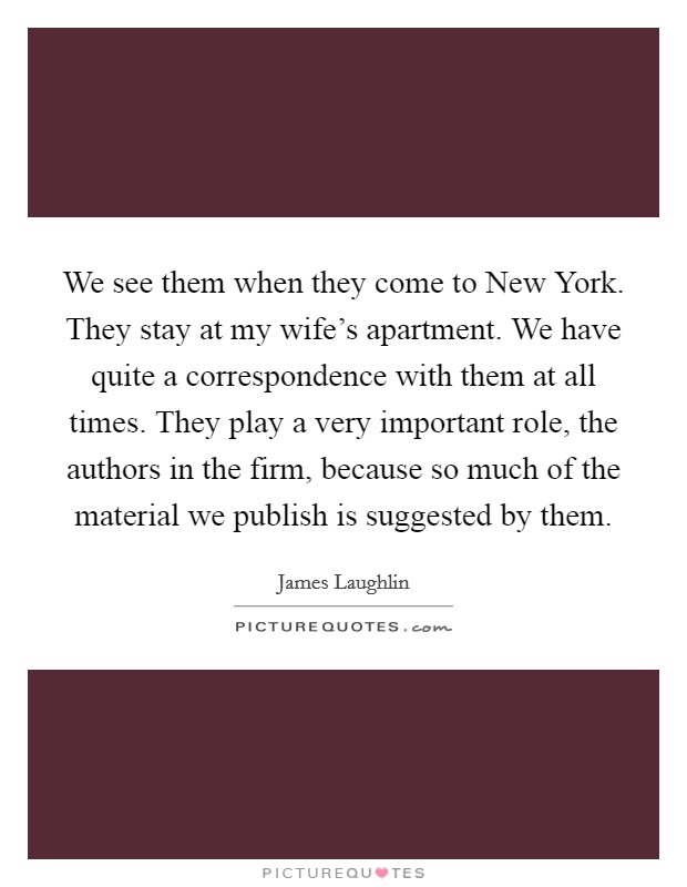 We see them when they come to New York. They stay at my wife's apartment. We have quite a correspondence with them at all times. They play a very important role, the authors in the firm, because so much of the material we publish is suggested by them Picture Quote #1