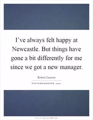 I’ve always felt happy at Newcastle. But things have gone a bit differently for me since we got a new manager Picture Quote #1