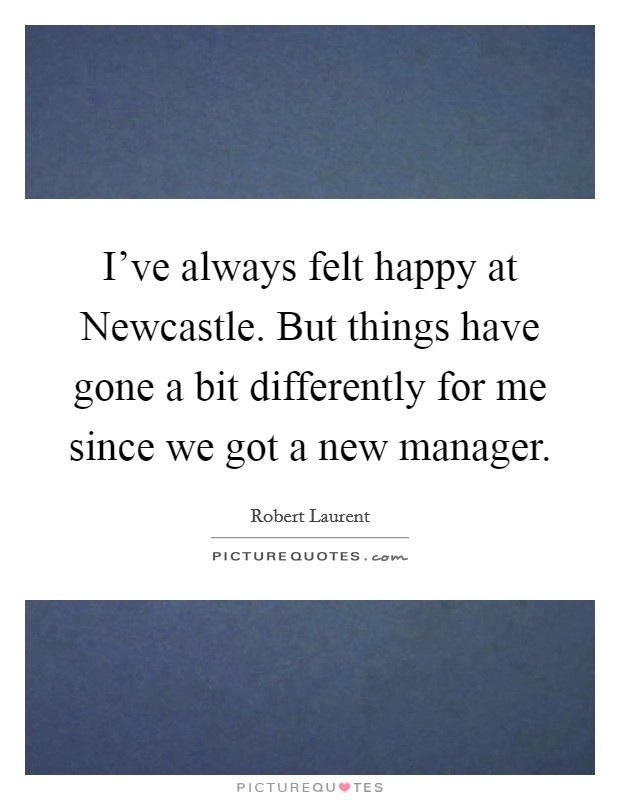 I've always felt happy at Newcastle. But things have gone a bit differently for me since we got a new manager Picture Quote #1