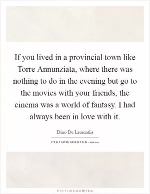 If you lived in a provincial town like Torre Annunziata, where there was nothing to do in the evening but go to the movies with your friends, the cinema was a world of fantasy. I had always been in love with it Picture Quote #1