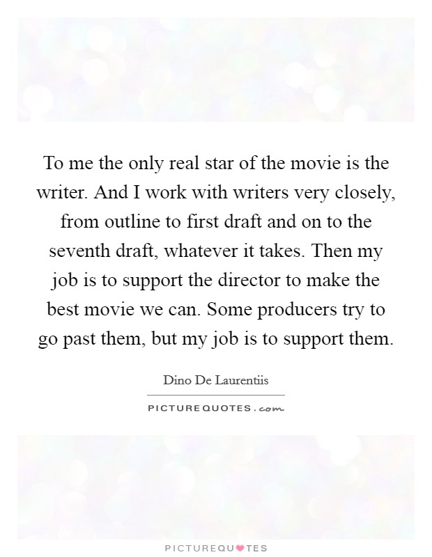To me the only real star of the movie is the writer. And I work with writers very closely, from outline to first draft and on to the seventh draft, whatever it takes. Then my job is to support the director to make the best movie we can. Some producers try to go past them, but my job is to support them Picture Quote #1