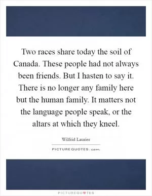 Two races share today the soil of Canada. These people had not always been friends. But I hasten to say it. There is no longer any family here but the human family. It matters not the language people speak, or the altars at which they kneel Picture Quote #1