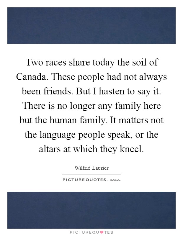 Two races share today the soil of Canada. These people had not always been friends. But I hasten to say it. There is no longer any family here but the human family. It matters not the language people speak, or the altars at which they kneel Picture Quote #1