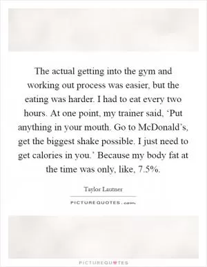 The actual getting into the gym and working out process was easier, but the eating was harder. I had to eat every two hours. At one point, my trainer said, ‘Put anything in your mouth. Go to McDonald’s, get the biggest shake possible. I just need to get calories in you.’ Because my body fat at the time was only, like, 7.5% Picture Quote #1