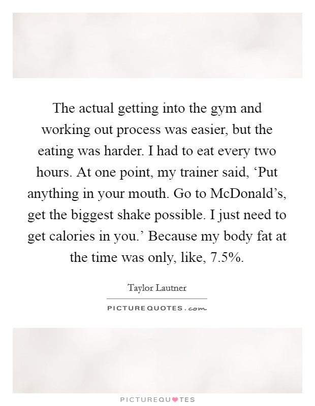 The actual getting into the gym and working out process was easier, but the eating was harder. I had to eat every two hours. At one point, my trainer said, ‘Put anything in your mouth. Go to McDonald's, get the biggest shake possible. I just need to get calories in you.' Because my body fat at the time was only, like, 7.5% Picture Quote #1