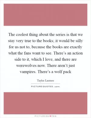 The coolest thing about the series is that we stay very true to the books; it would be silly for us not to, because the books are exactly what the fans want to see. There’s an action side to it, which I love, and there are werewolves now. There aren’t just vampires. There’s a wolf pack Picture Quote #1