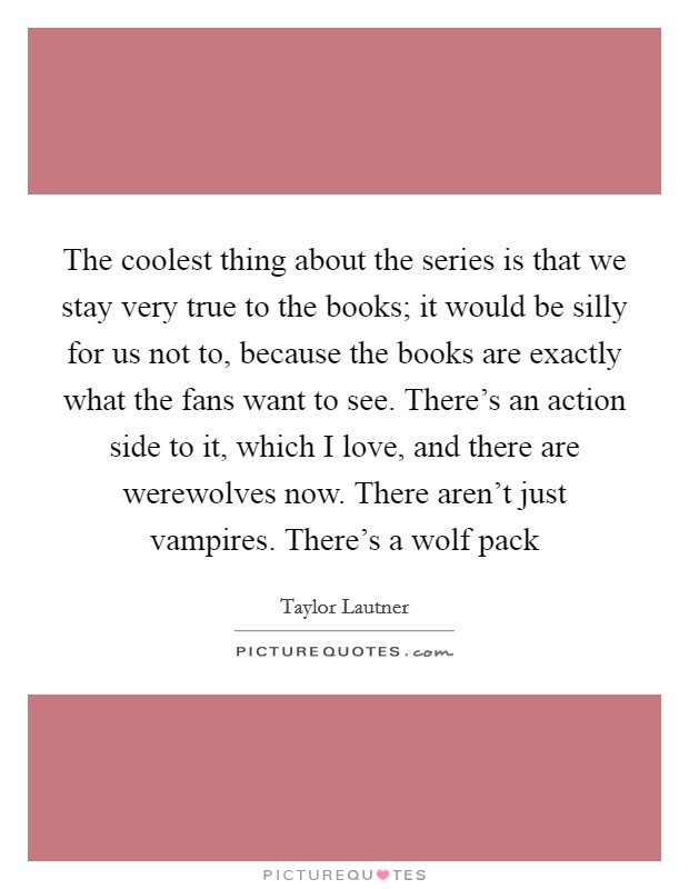 The coolest thing about the series is that we stay very true to the books; it would be silly for us not to, because the books are exactly what the fans want to see. There's an action side to it, which I love, and there are werewolves now. There aren't just vampires. There's a wolf pack Picture Quote #1