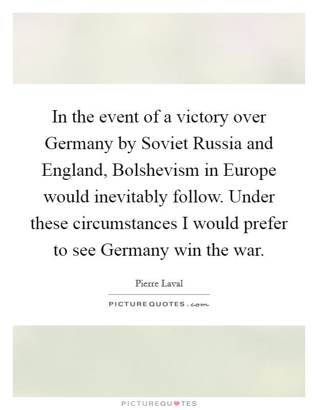 In the event of a victory over Germany by Soviet Russia and England, Bolshevism in Europe would inevitably follow. Under these circumstances I would prefer to see Germany win the war Picture Quote #1