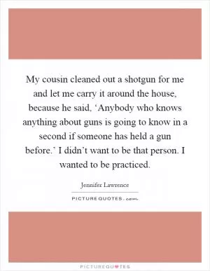 My cousin cleaned out a shotgun for me and let me carry it around the house, because he said, ‘Anybody who knows anything about guns is going to know in a second if someone has held a gun before.’ I didn’t want to be that person. I wanted to be practiced Picture Quote #1