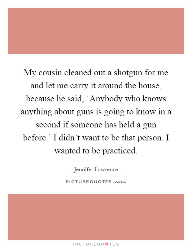 My cousin cleaned out a shotgun for me and let me carry it around the house, because he said, ‘Anybody who knows anything about guns is going to know in a second if someone has held a gun before.' I didn't want to be that person. I wanted to be practiced Picture Quote #1
