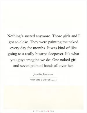 Nothing’s sacred anymore. Those girls and I got so close. They were painting me naked every day for months. It was kind of like going to a really bizarre sleepover. It’s what you guys imagine we do: One naked girl and seven pairs of hands all over her Picture Quote #1