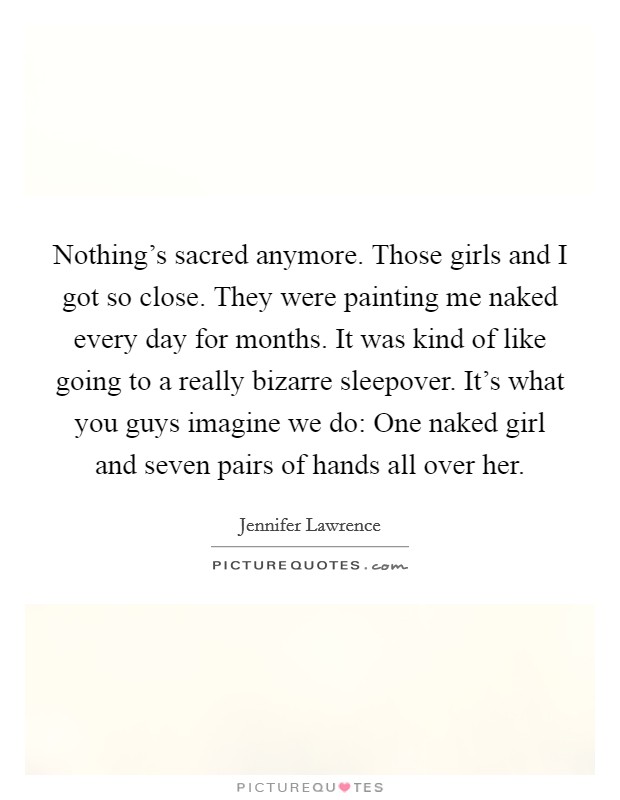 Nothing's sacred anymore. Those girls and I got so close. They were painting me naked every day for months. It was kind of like going to a really bizarre sleepover. It's what you guys imagine we do: One naked girl and seven pairs of hands all over her Picture Quote #1