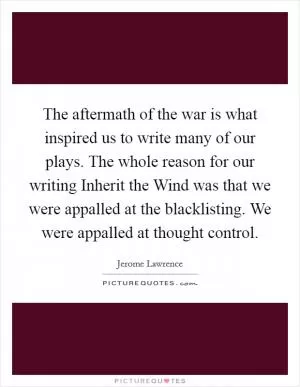 The aftermath of the war is what inspired us to write many of our plays. The whole reason for our writing Inherit the Wind was that we were appalled at the blacklisting. We were appalled at thought control Picture Quote #1