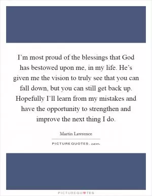 I’m most proud of the blessings that God has bestowed upon me, in my life. He’s given me the vision to truly see that you can fall down, but you can still get back up. Hopefully I’ll learn from my mistakes and have the opportunity to strengthen and improve the next thing I do Picture Quote #1