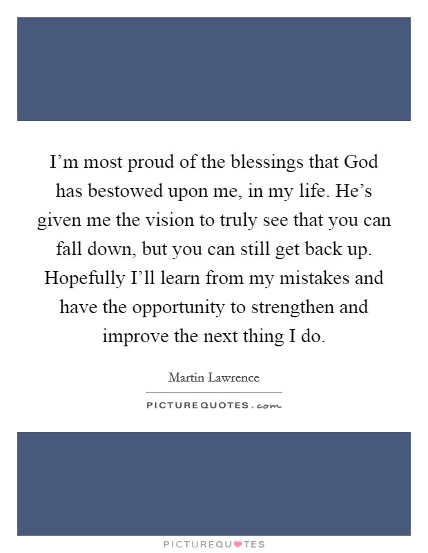I'm most proud of the blessings that God has bestowed upon me, in my life. He's given me the vision to truly see that you can fall down, but you can still get back up. Hopefully I'll learn from my mistakes and have the opportunity to strengthen and improve the next thing I do Picture Quote #1