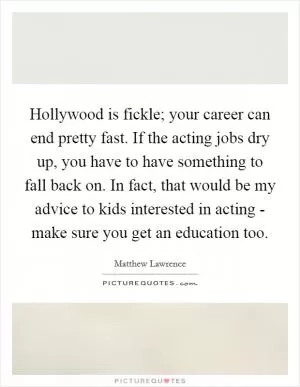 Hollywood is fickle; your career can end pretty fast. If the acting jobs dry up, you have to have something to fall back on. In fact, that would be my advice to kids interested in acting - make sure you get an education too Picture Quote #1