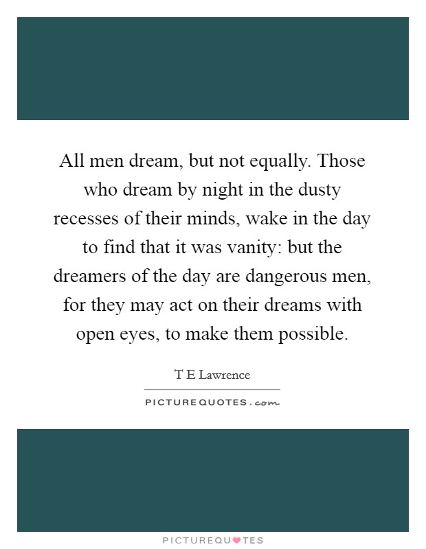 All men dream, but not equally. Those who dream by night in the dusty recesses of their minds, wake in the day to find that it was vanity: but the dreamers of the day are dangerous men, for they may act on their dreams with open eyes, to make them possible Picture Quote #1