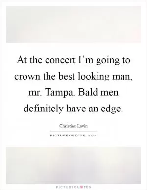 At the concert I’m going to crown the best looking man, mr. Tampa. Bald men definitely have an edge Picture Quote #1