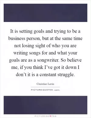 It is setting goals and trying to be a business person, but at the same time not losing sight of who you are writing songs for and what your goals are as a songwriter. So believe me, if you think I’ve got it down I don’t it is a constant struggle Picture Quote #1