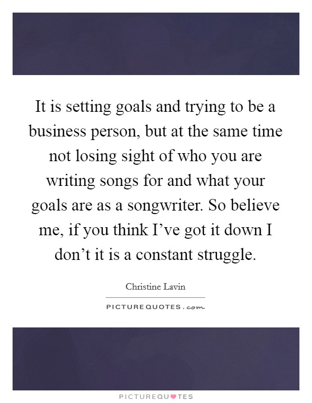 It is setting goals and trying to be a business person, but at the same time not losing sight of who you are writing songs for and what your goals are as a songwriter. So believe me, if you think I've got it down I don't it is a constant struggle Picture Quote #1