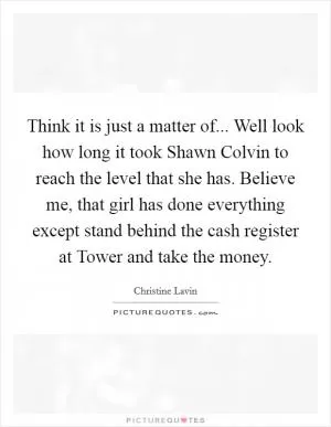 Think it is just a matter of... Well look how long it took Shawn Colvin to reach the level that she has. Believe me, that girl has done everything except stand behind the cash register at Tower and take the money Picture Quote #1