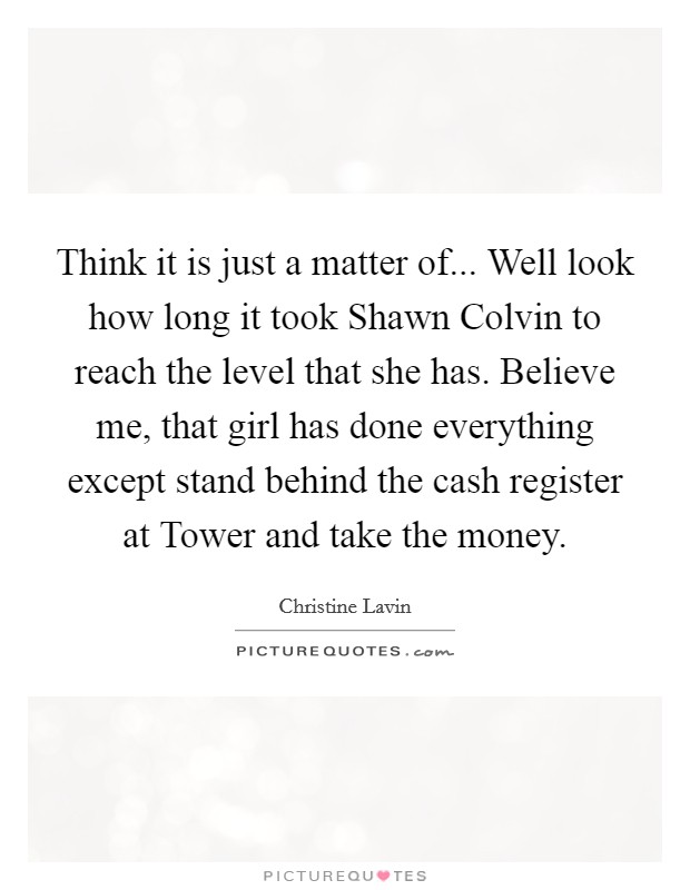 Think it is just a matter of... Well look how long it took Shawn Colvin to reach the level that she has. Believe me, that girl has done everything except stand behind the cash register at Tower and take the money Picture Quote #1