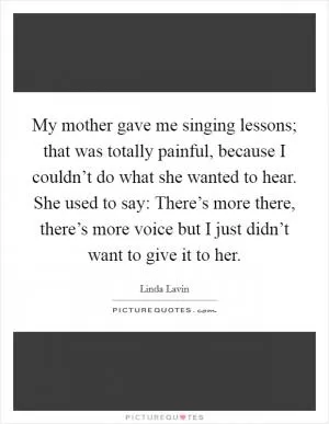 My mother gave me singing lessons; that was totally painful, because I couldn’t do what she wanted to hear. She used to say: There’s more there, there’s more voice but I just didn’t want to give it to her Picture Quote #1