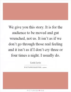 We give you this story. It is for the audience to be moved and gut wrenched, not us. It isn’t as if we don’t go through those real feeling and it isn’t as if I don’t cry three or four times a night. I usually do Picture Quote #1