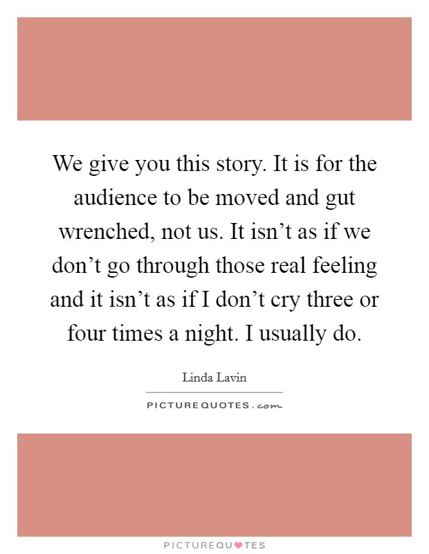 We give you this story. It is for the audience to be moved and gut wrenched, not us. It isn't as if we don't go through those real feeling and it isn't as if I don't cry three or four times a night. I usually do Picture Quote #1