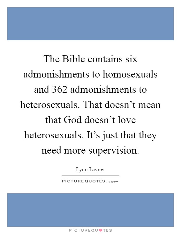 The Bible contains six admonishments to homosexuals and 362 admonishments to heterosexuals. That doesn't mean that God doesn't love heterosexuals. It's just that they need more supervision Picture Quote #1
