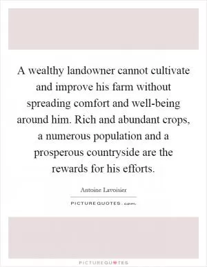 A wealthy landowner cannot cultivate and improve his farm without spreading comfort and well-being around him. Rich and abundant crops, a numerous population and a prosperous countryside are the rewards for his efforts Picture Quote #1