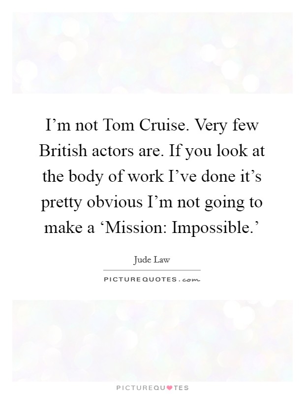 I’m not Tom Cruise. Very few British actors are. If you look at the body of work I’ve done it’s pretty obvious I’m not going to make a ‘Mission: Impossible.’ Picture Quote #1