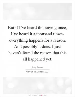 But if I’ve heard this saying once, I’ve heard it a thousand times- everything happens for a reason. And possibly it does. I just haven’t found the reason that this all happened yet Picture Quote #1