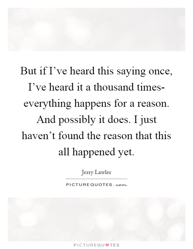 But if I've heard this saying once, I've heard it a thousand times- everything happens for a reason. And possibly it does. I just haven't found the reason that this all happened yet Picture Quote #1