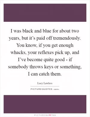 I was black and blue for about two years, but it’s paid off tremendously. You know, if you get enough whacks, your reflexes pick up, and I’ve become quite good - if somebody throws keys or something, I can catch them Picture Quote #1