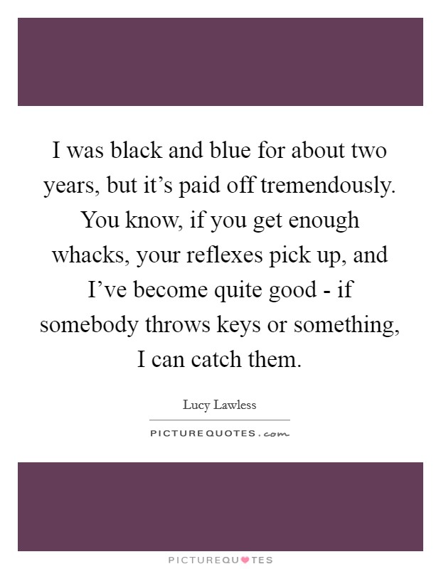 I was black and blue for about two years, but it's paid off tremendously. You know, if you get enough whacks, your reflexes pick up, and I've become quite good - if somebody throws keys or something, I can catch them Picture Quote #1