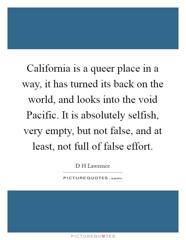 California is a queer place in a way, it has turned its back on the world, and looks into the void Pacific. It is absolutely selfish, very empty, but not false, and at least, not full of false effort Picture Quote #1