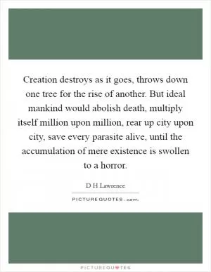 Creation destroys as it goes, throws down one tree for the rise of another. But ideal mankind would abolish death, multiply itself million upon million, rear up city upon city, save every parasite alive, until the accumulation of mere existence is swollen to a horror Picture Quote #1
