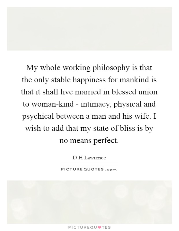 My whole working philosophy is that the only stable happiness for mankind is that it shall live married in blessed union to woman-kind - intimacy, physical and psychical between a man and his wife. I wish to add that my state of bliss is by no means perfect Picture Quote #1