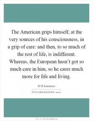 The American grips himself, at the very sources of his consciousness, in a grip of care: and then, to so much of the rest of life, is indifferent. Whereas, the European hasn’t got so much care in him, so he cares much more for life and living Picture Quote #1