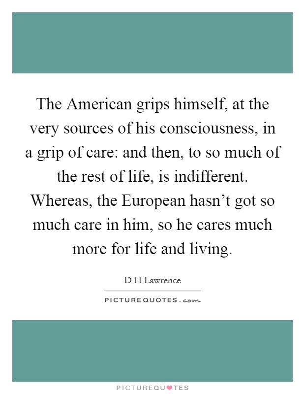The American grips himself, at the very sources of his consciousness, in a grip of care: and then, to so much of the rest of life, is indifferent. Whereas, the European hasn't got so much care in him, so he cares much more for life and living Picture Quote #1