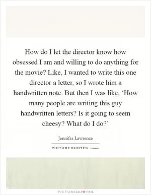 How do I let the director know how obsessed I am and willing to do anything for the movie? Like, I wanted to write this one director a letter, so I wrote him a handwritten note. But then I was like, ‘How many people are writing this guy handwritten letters? Is it going to seem cheesy? What do I do?’ Picture Quote #1