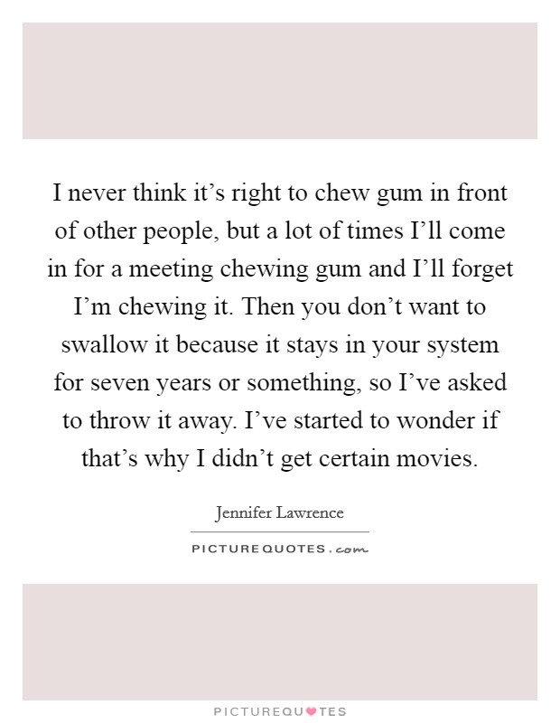I never think it's right to chew gum in front of other people, but a lot of times I'll come in for a meeting chewing gum and I'll forget I'm chewing it. Then you don't want to swallow it because it stays in your system for seven years or something, so I've asked to throw it away. I've started to wonder if that's why I didn't get certain movies Picture Quote #1