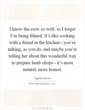 I know the crew so well, so I forget I’m being filmed. It’s like cooking with a friend in the kitchen - you’re talking, as you do, and maybe you’re telling her about this wonderful way to prepare lamb chops - it’s more natural, more honest Picture Quote #1