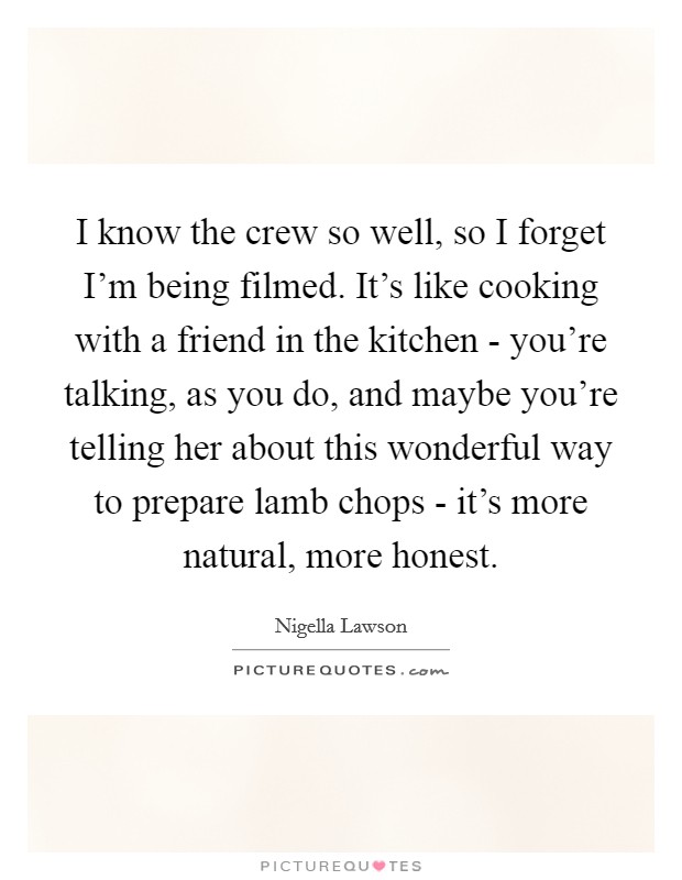 I know the crew so well, so I forget I'm being filmed. It's like cooking with a friend in the kitchen - you're talking, as you do, and maybe you're telling her about this wonderful way to prepare lamb chops - it's more natural, more honest Picture Quote #1